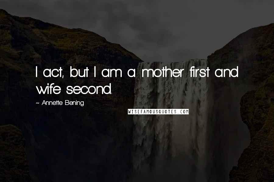 Annette Bening Quotes: I act, but I am a mother first and wife second.