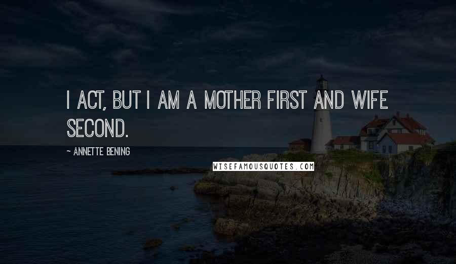 Annette Bening Quotes: I act, but I am a mother first and wife second.