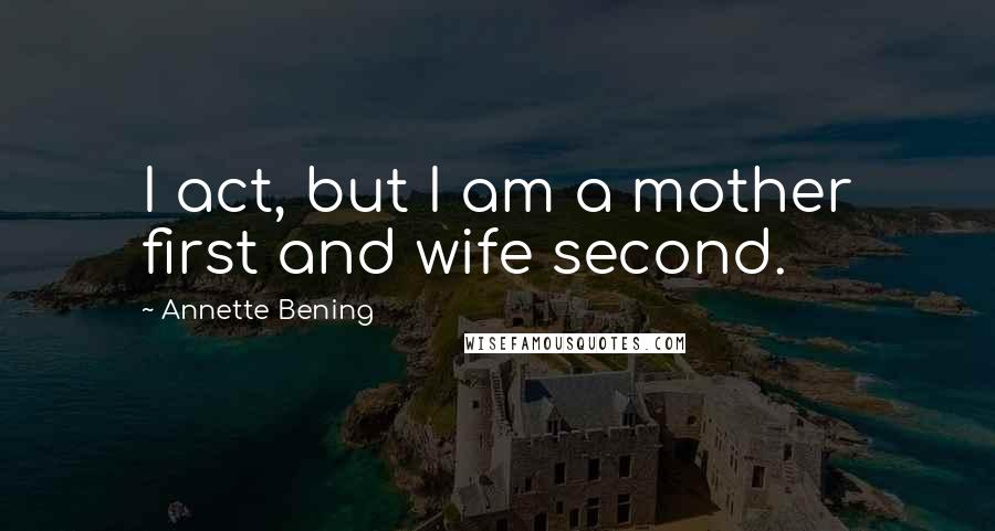 Annette Bening Quotes: I act, but I am a mother first and wife second.