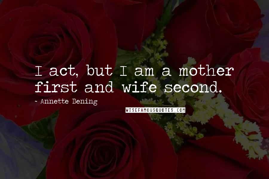 Annette Bening Quotes: I act, but I am a mother first and wife second.