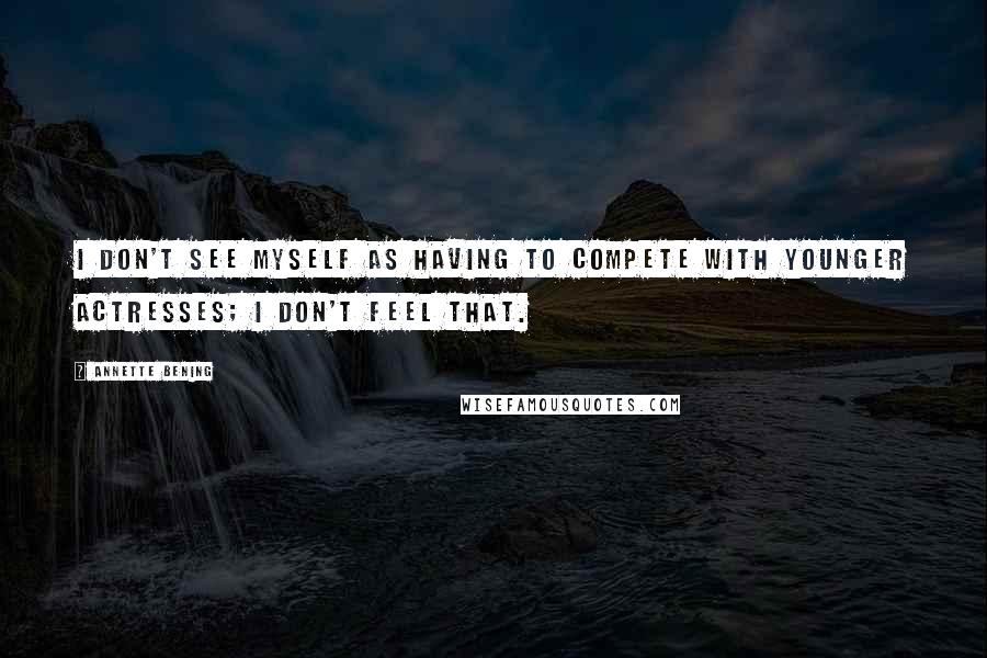 Annette Bening Quotes: I don't see myself as having to compete with younger actresses; I don't feel that.