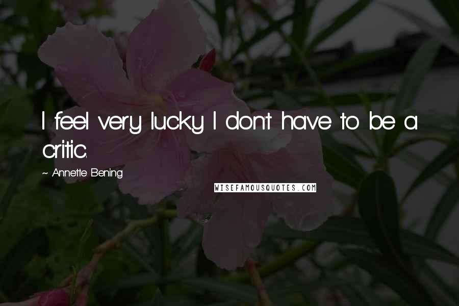 Annette Bening Quotes: I feel very lucky I don't have to be a critic.