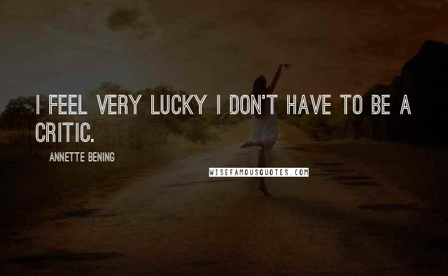 Annette Bening Quotes: I feel very lucky I don't have to be a critic.