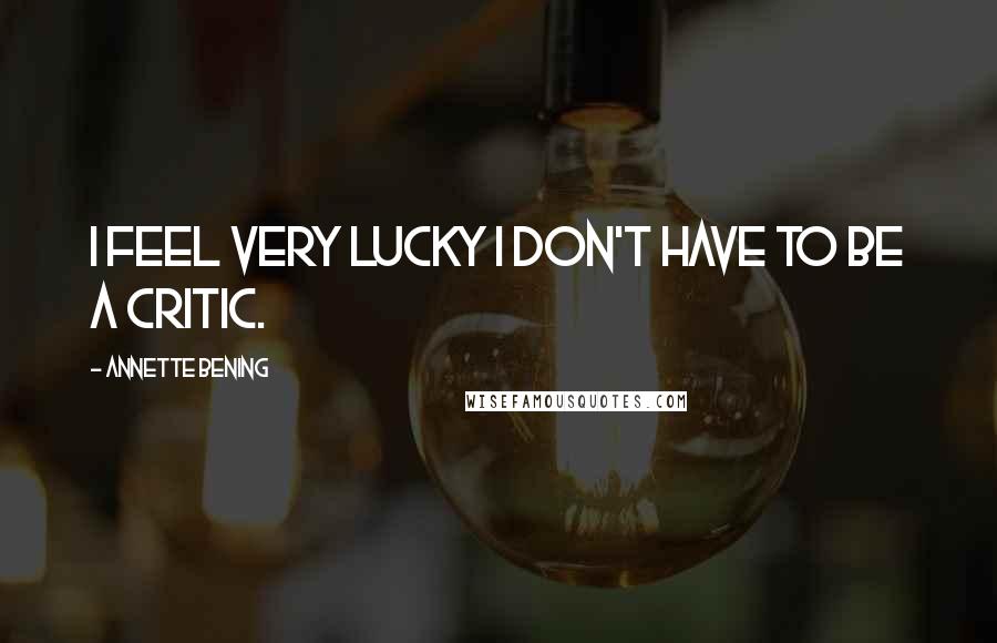 Annette Bening Quotes: I feel very lucky I don't have to be a critic.
