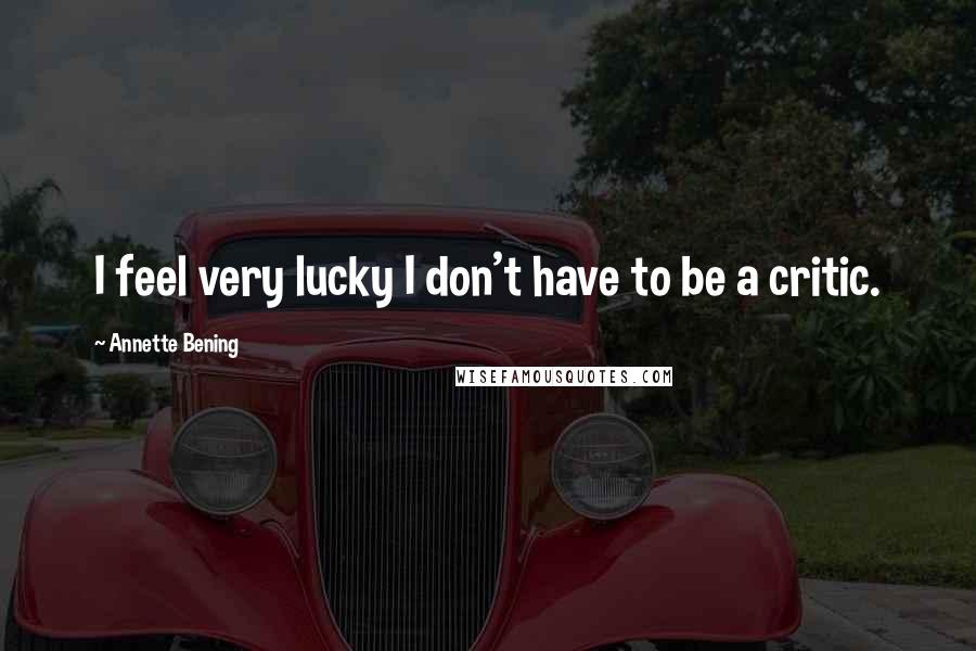 Annette Bening Quotes: I feel very lucky I don't have to be a critic.