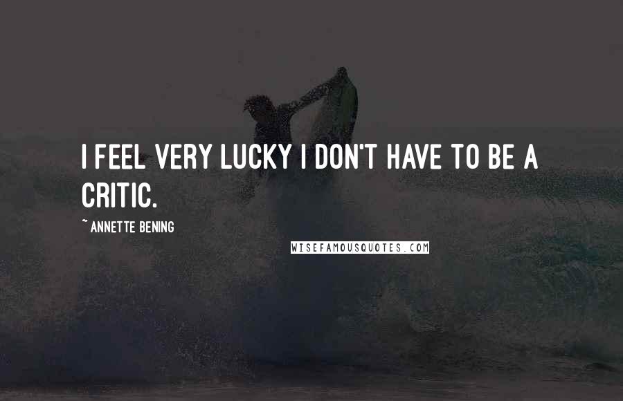 Annette Bening Quotes: I feel very lucky I don't have to be a critic.
