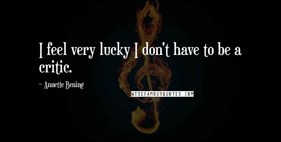 Annette Bening Quotes: I feel very lucky I don't have to be a critic.