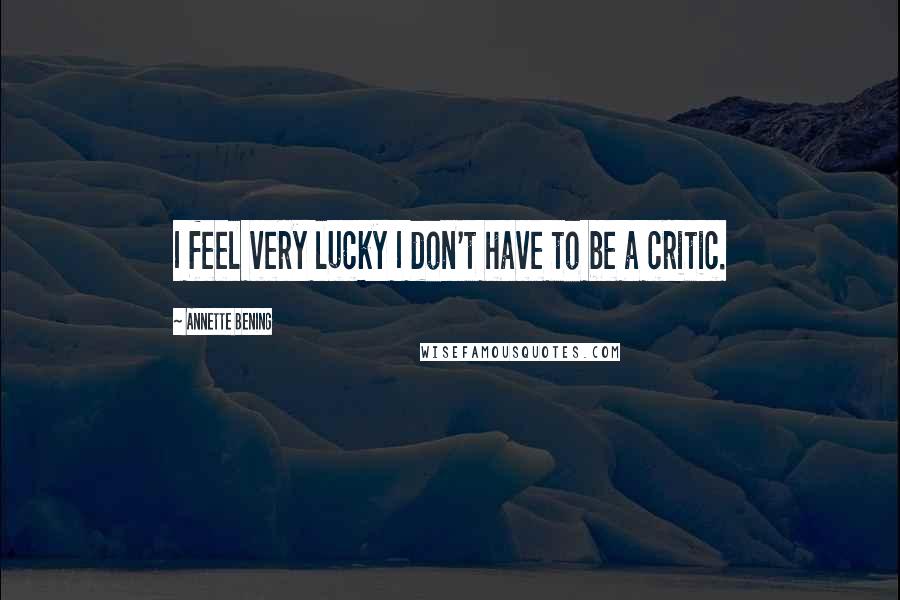 Annette Bening Quotes: I feel very lucky I don't have to be a critic.