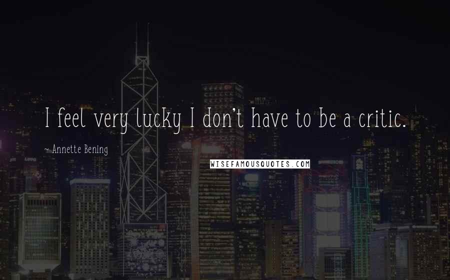 Annette Bening Quotes: I feel very lucky I don't have to be a critic.