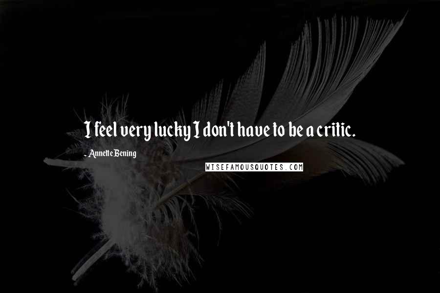Annette Bening Quotes: I feel very lucky I don't have to be a critic.