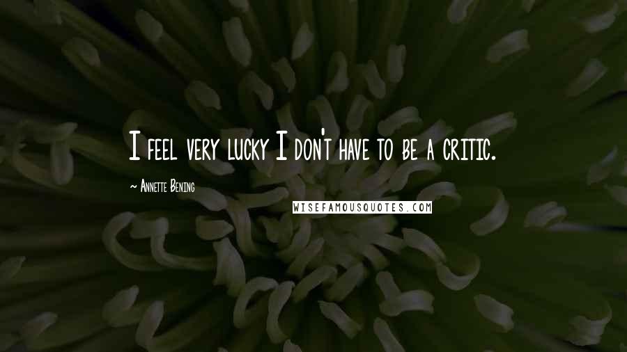 Annette Bening Quotes: I feel very lucky I don't have to be a critic.