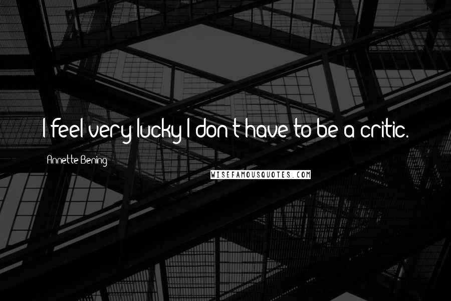 Annette Bening Quotes: I feel very lucky I don't have to be a critic.