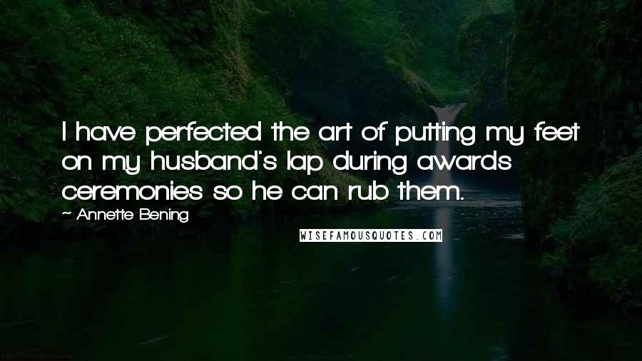 Annette Bening Quotes: I have perfected the art of putting my feet on my husband's lap during awards ceremonies so he can rub them.