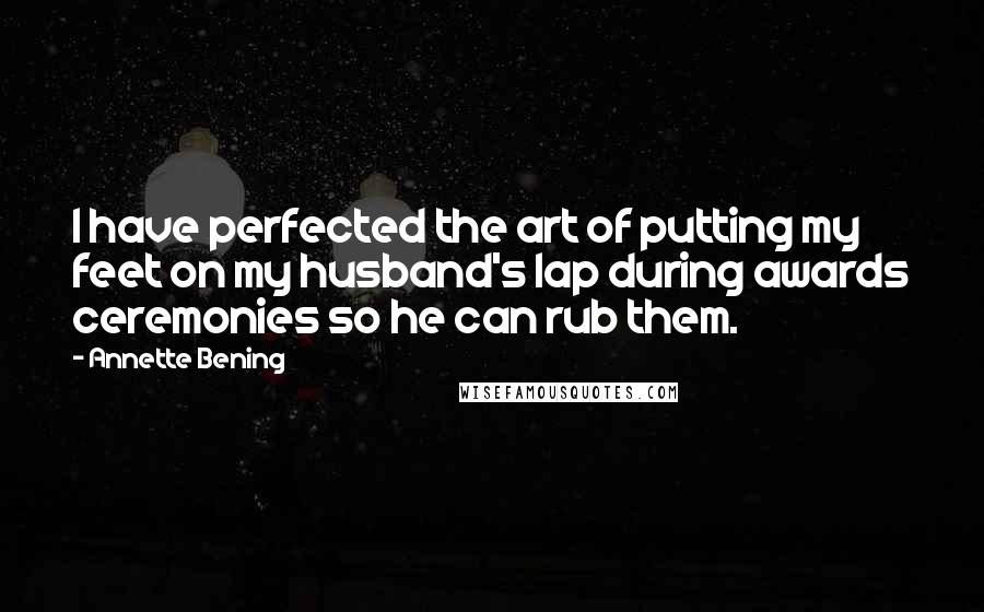 Annette Bening Quotes: I have perfected the art of putting my feet on my husband's lap during awards ceremonies so he can rub them.