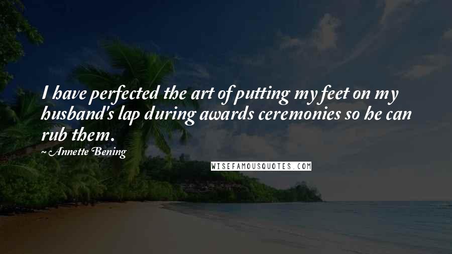 Annette Bening Quotes: I have perfected the art of putting my feet on my husband's lap during awards ceremonies so he can rub them.