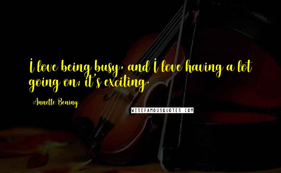 Annette Bening Quotes: I love being busy, and I love having a lot going on; it's exciting.
