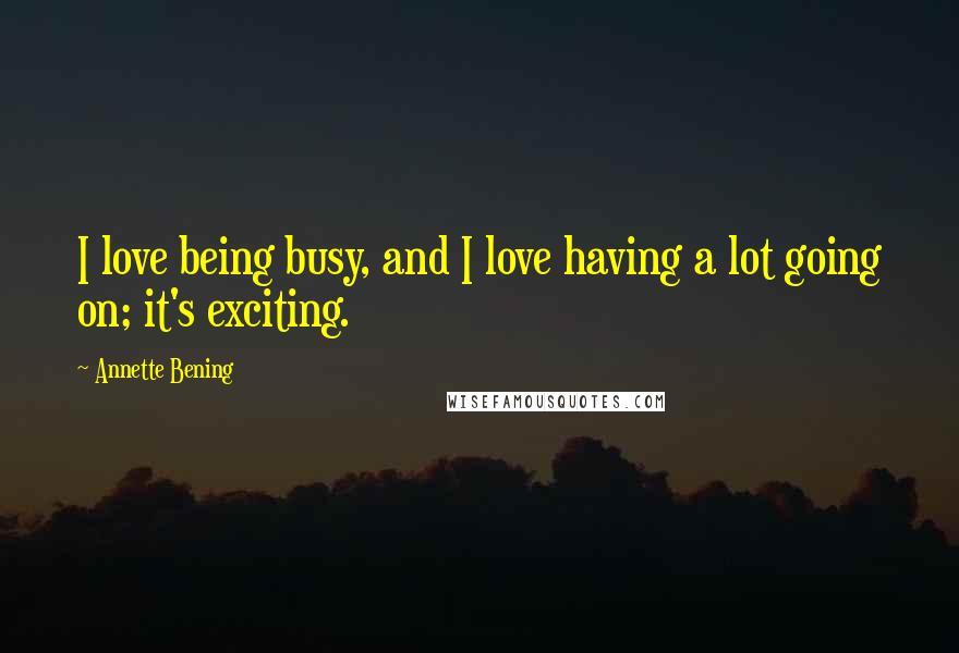 Annette Bening Quotes: I love being busy, and I love having a lot going on; it's exciting.
