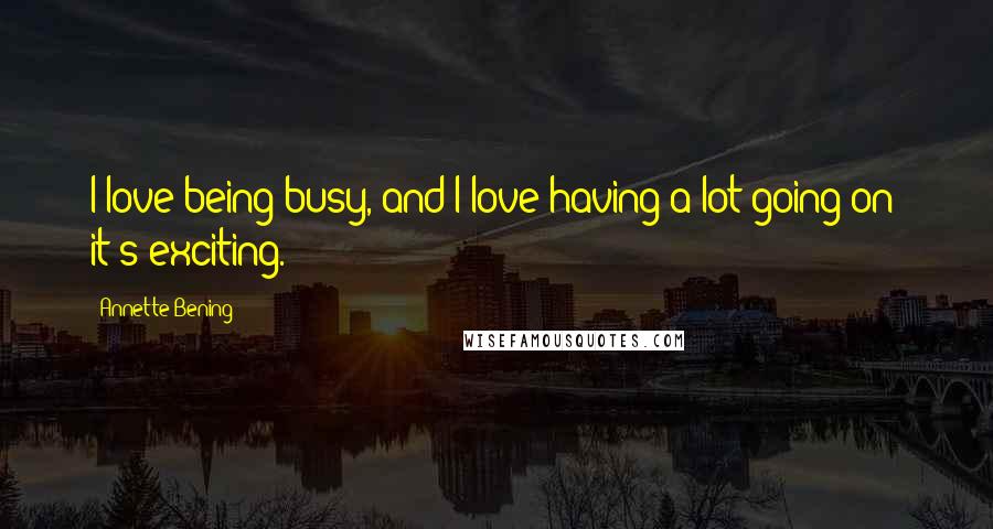 Annette Bening Quotes: I love being busy, and I love having a lot going on; it's exciting.