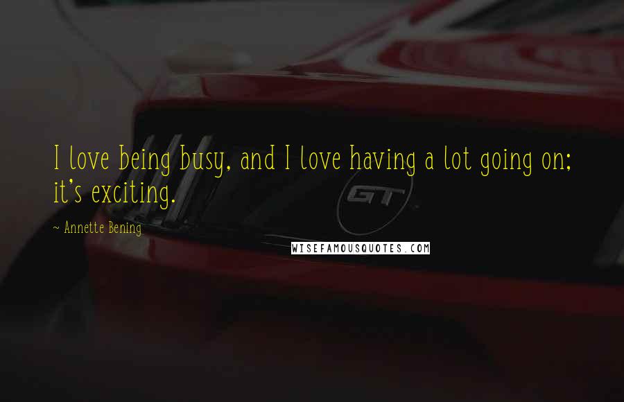 Annette Bening Quotes: I love being busy, and I love having a lot going on; it's exciting.
