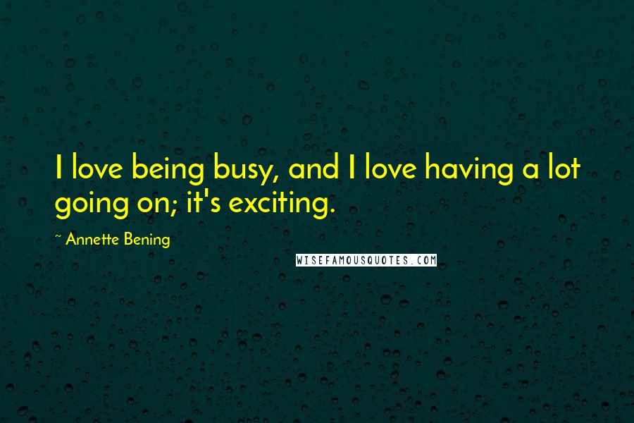 Annette Bening Quotes: I love being busy, and I love having a lot going on; it's exciting.