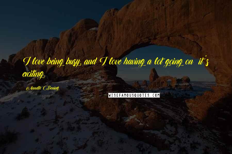 Annette Bening Quotes: I love being busy, and I love having a lot going on; it's exciting.