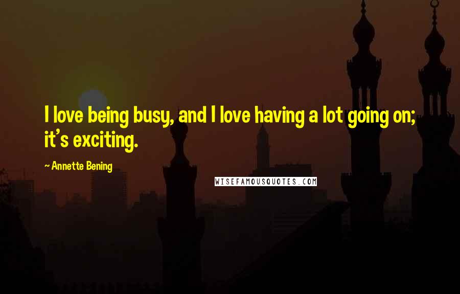 Annette Bening Quotes: I love being busy, and I love having a lot going on; it's exciting.
