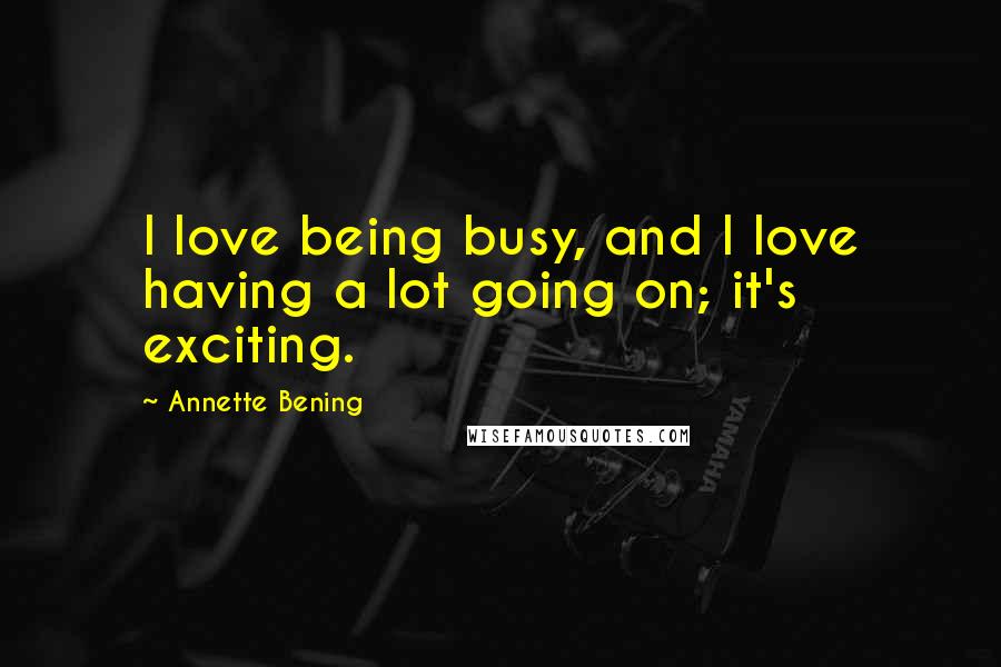 Annette Bening Quotes: I love being busy, and I love having a lot going on; it's exciting.