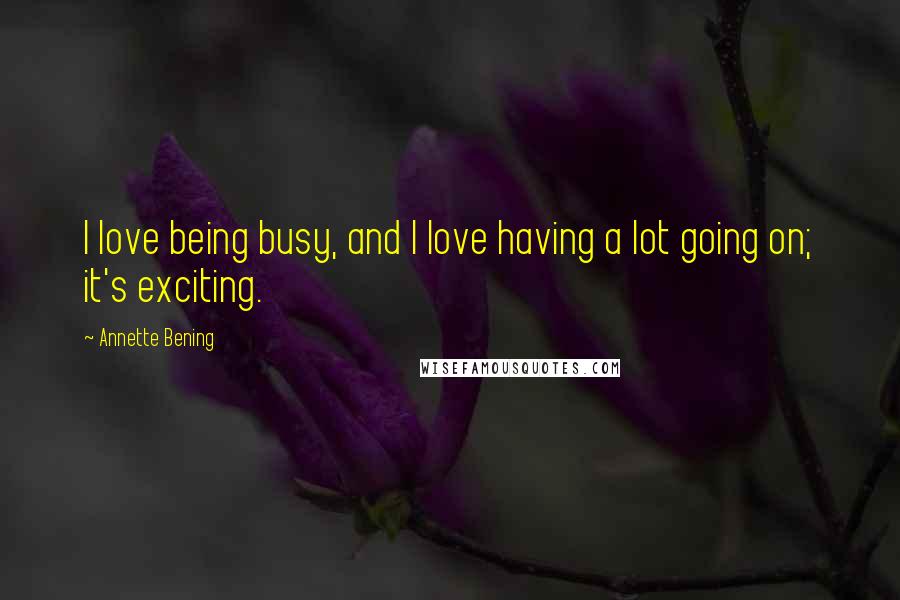 Annette Bening Quotes: I love being busy, and I love having a lot going on; it's exciting.