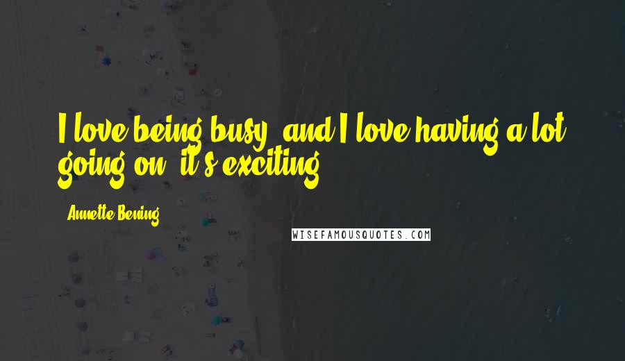 Annette Bening Quotes: I love being busy, and I love having a lot going on; it's exciting.