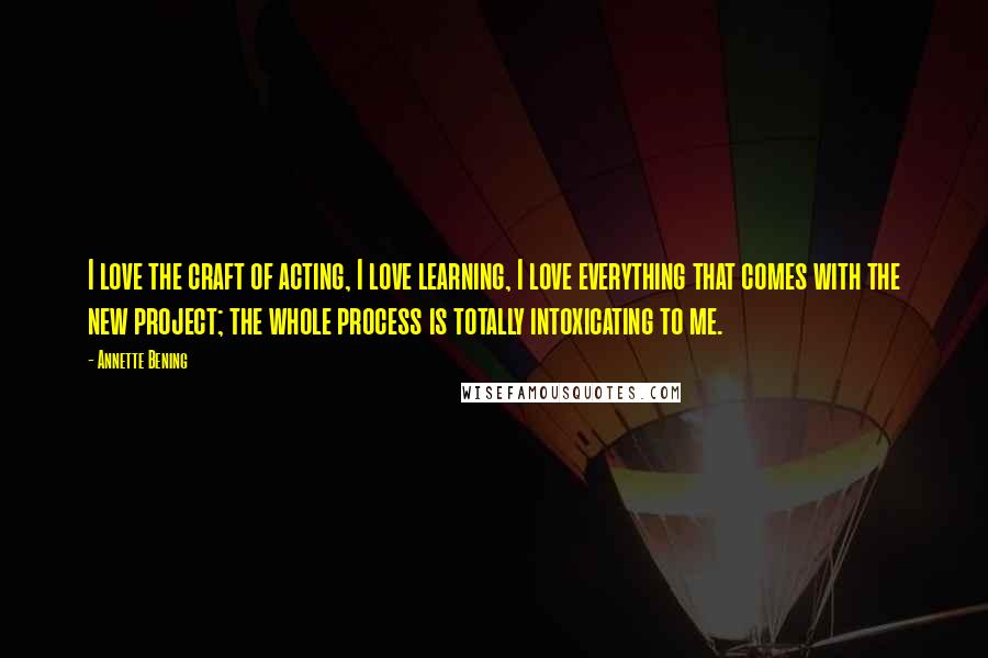 Annette Bening Quotes: I love the craft of acting, I love learning, I love everything that comes with the new project; the whole process is totally intoxicating to me.