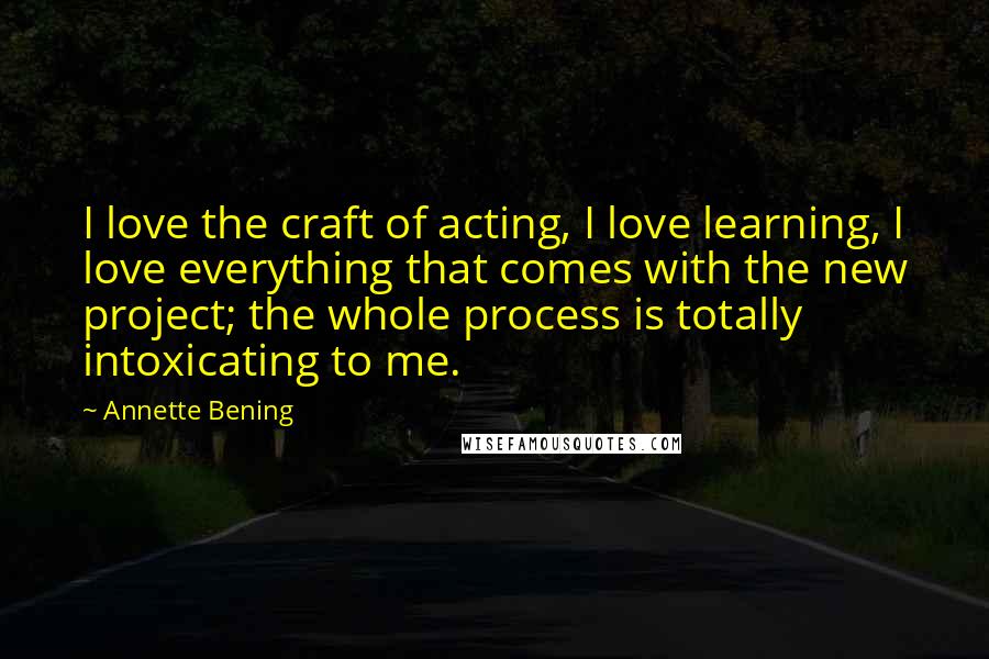 Annette Bening Quotes: I love the craft of acting, I love learning, I love everything that comes with the new project; the whole process is totally intoxicating to me.