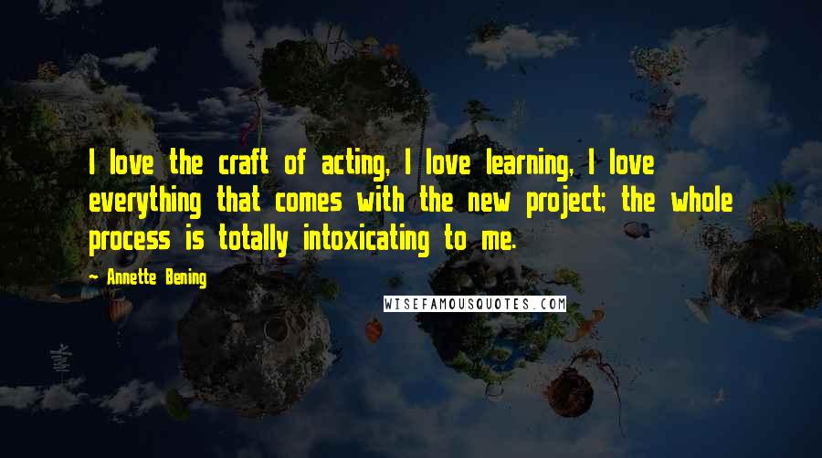 Annette Bening Quotes: I love the craft of acting, I love learning, I love everything that comes with the new project; the whole process is totally intoxicating to me.