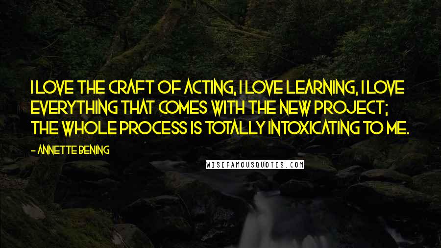 Annette Bening Quotes: I love the craft of acting, I love learning, I love everything that comes with the new project; the whole process is totally intoxicating to me.