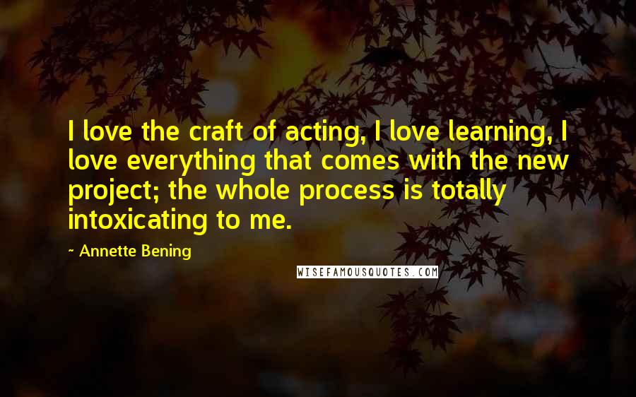 Annette Bening Quotes: I love the craft of acting, I love learning, I love everything that comes with the new project; the whole process is totally intoxicating to me.