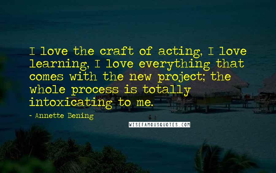 Annette Bening Quotes: I love the craft of acting, I love learning, I love everything that comes with the new project; the whole process is totally intoxicating to me.