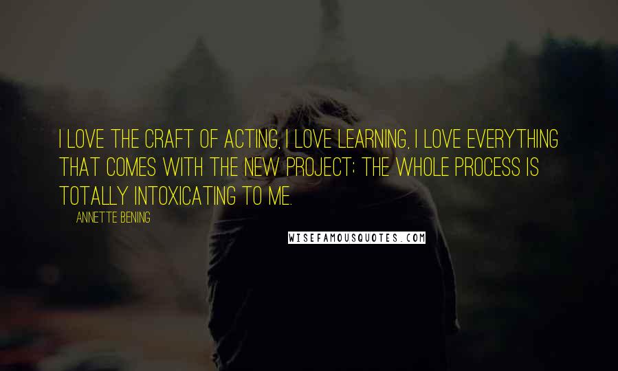 Annette Bening Quotes: I love the craft of acting, I love learning, I love everything that comes with the new project; the whole process is totally intoxicating to me.