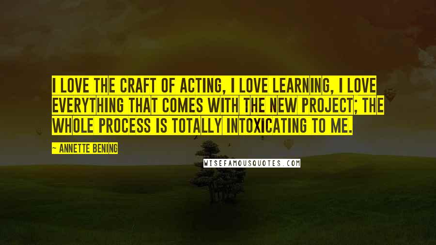 Annette Bening Quotes: I love the craft of acting, I love learning, I love everything that comes with the new project; the whole process is totally intoxicating to me.