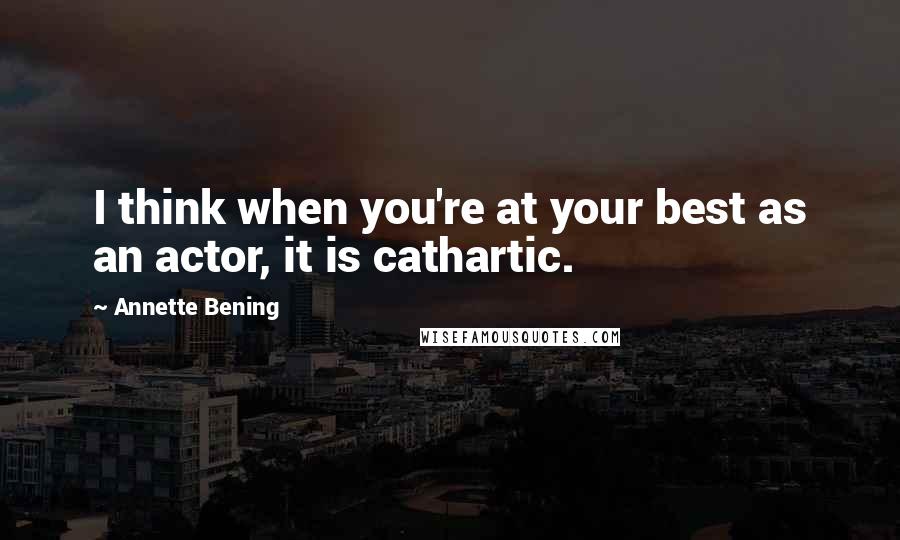 Annette Bening Quotes: I think when you're at your best as an actor, it is cathartic.