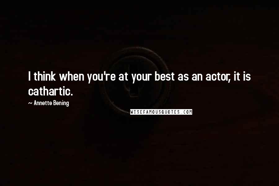 Annette Bening Quotes: I think when you're at your best as an actor, it is cathartic.