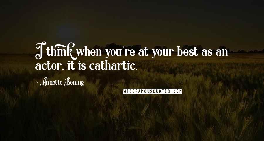 Annette Bening Quotes: I think when you're at your best as an actor, it is cathartic.