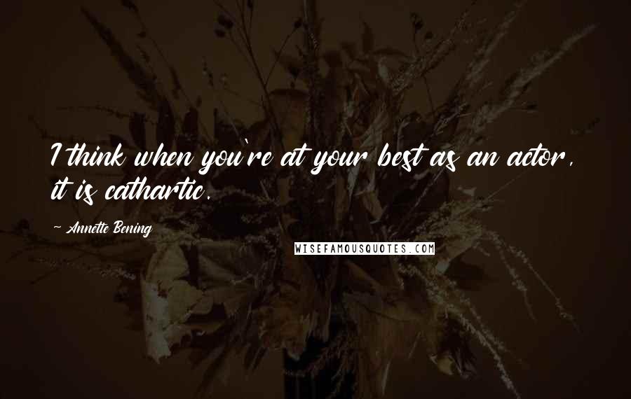 Annette Bening Quotes: I think when you're at your best as an actor, it is cathartic.