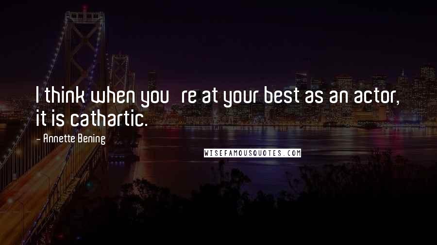 Annette Bening Quotes: I think when you're at your best as an actor, it is cathartic.