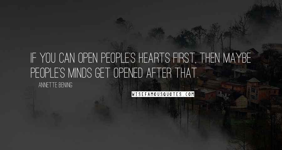 Annette Bening Quotes: If you can open people's hearts first, then maybe people's minds get opened after that.