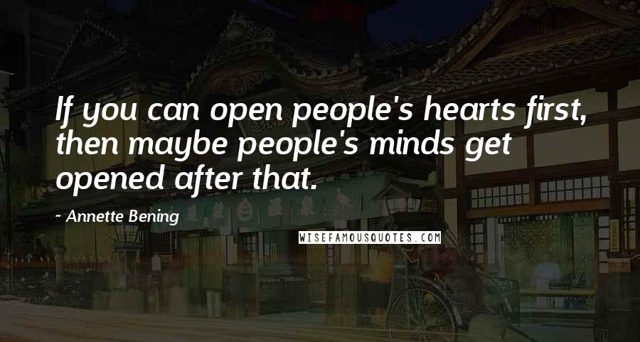 Annette Bening Quotes: If you can open people's hearts first, then maybe people's minds get opened after that.