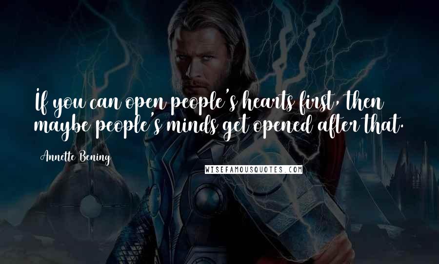 Annette Bening Quotes: If you can open people's hearts first, then maybe people's minds get opened after that.