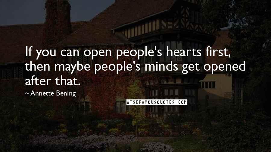 Annette Bening Quotes: If you can open people's hearts first, then maybe people's minds get opened after that.