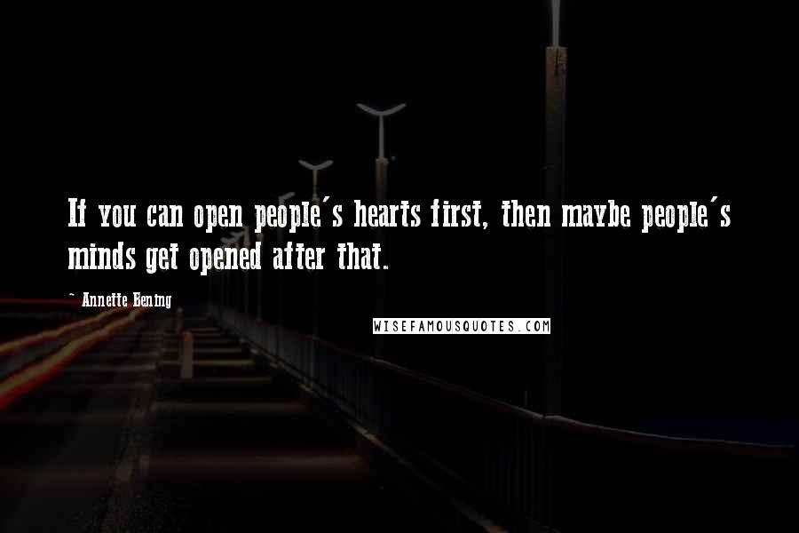 Annette Bening Quotes: If you can open people's hearts first, then maybe people's minds get opened after that.
