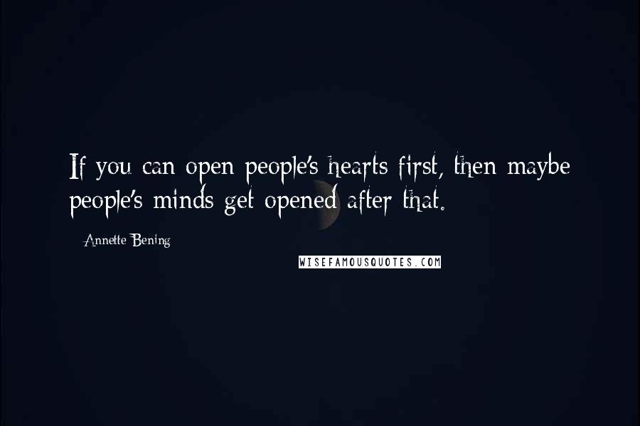 Annette Bening Quotes: If you can open people's hearts first, then maybe people's minds get opened after that.