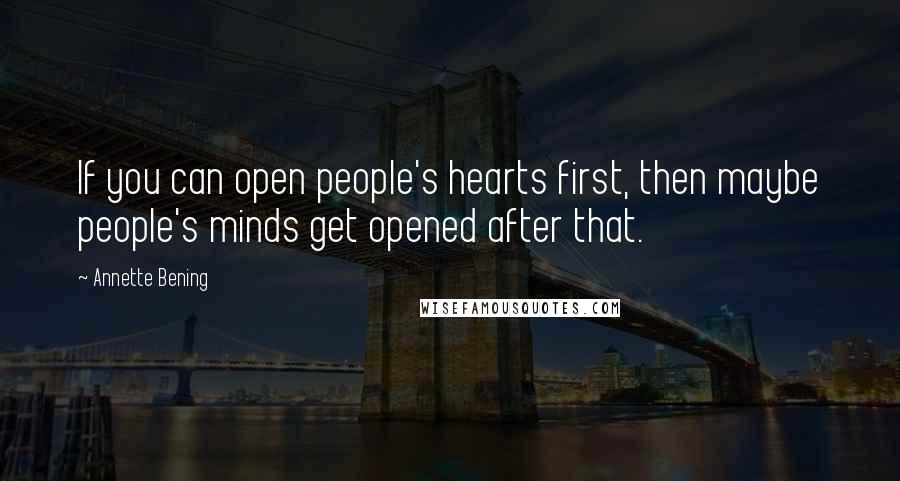 Annette Bening Quotes: If you can open people's hearts first, then maybe people's minds get opened after that.