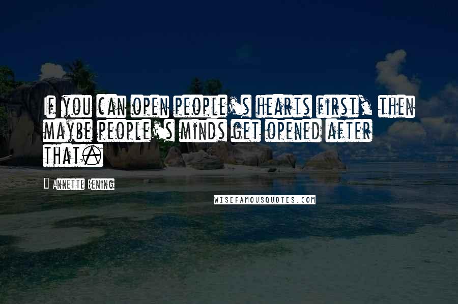 Annette Bening Quotes: If you can open people's hearts first, then maybe people's minds get opened after that.
